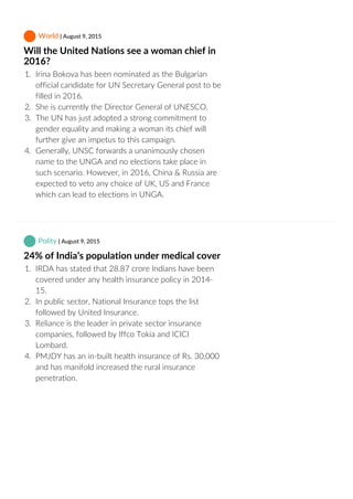  World | August 9, 2015
Will the United Nations see a woman chief in
2016?
1.  Irina Bokova has been nominated as the Bulgarian
official candidate for UN Secretary General post to be
filled in 2016.
2.  She is currently the Director General of UNESCO.
3.  The UN has just adopted a strong commitment to
gender equality and making a woman its chief will
further give an impetus to this campaign.
4.  Generally, UNSC forwards a unanimously chosen
name to the UNGA and no elections take place in
such scenario. However, in 2016, China & Russia are
expected to veto any choice of UK, US and France
which can lead to elections in UNGA.
 Polity | August 9, 2015
24% of India’s population under medical cover
1.  IRDA has stated that 28.87 crore Indians have been
covered under any health insurance policy in 2014‐
15.
2.  In public sector, National Insurance tops the list
followed by United Insurance.
3.  Reliance is the leader in private sector insurance
companies, followed by Iffco Tokia and ICICI
Lombard.
4.  PMJDY has an in‐built health insurance of Rs. 30,000
and has manifold increased the rural insurance
penetration.
 
