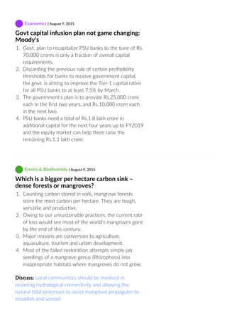  Economics | August 9, 2015
Govt capital infusion plan not game changing:
Moody’s
1.  Govt. plan to recapitalize PSU banks to the tune of Rs.
70,000 crores is only a fraction of overall capital
requirements.
2.  Discarding the previous rule of certain profitability
thresholds for banks to receive government capital,
the govt. is aiming to improve the Tier‐1 capital ratios
for all PSU banks to at least 7.5% by March.
3.  The government’s plan is to provide Rs.25,000 crore
each in the first two years, and Rs.10,000 crore each
in the next two.
4.  PSU banks need a total of Rs.1.8 lakh crore in
additional capital for the next four years up to FY2019
and the equity market can help them raise the
remaining Rs.1.1 lakh crore.
 Enviro & Biodiversity | August 9, 2015
Which is a bigger per hectare carbon sink –
dense forests or mangroves?
1.  Counting carbon stored in soils, mangrove forests
store the most carbon per hectare. They are tough,
versatile and productive.
2.  Owing to our unsustainable practices, the current rate
of loss would see most of the world’s mangroves gone
by the end of this century.
3.  Major reasons are conversion to agriculture,
aquaculture, tourism and urban development.
4.  Most of the failed restoration attempts simply jab
seedlings of a mangrove genus (Rhizophora) into
inappropriate habitats where mangroves do not grow.
Discuss: Local communities should be involved in
restoring hydrological connectivity and allowing the
natural tidal processes to assist mangrove propagules to
establish and spread.
 