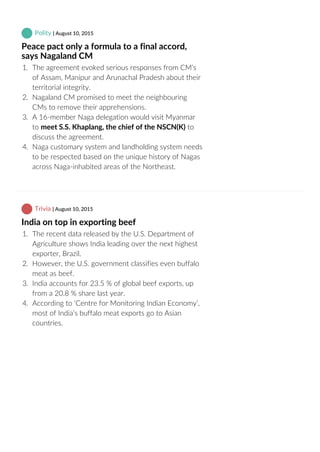  Polity | August 10, 2015
Peace pact only a formula to a final accord,
says Nagaland CM
1.  The agreement evoked serious responses from CM’s
of Assam, Manipur and Arunachal Pradesh about their
territorial integrity.
2.  Nagaland CM promised to meet the neighbouring
CMs to remove their apprehensions.
3.  A 16‐member Naga delegation would visit Myanmar
to meet S.S. Khaplang, the chief of the NSCN(K) to
discuss the agreement.
4.  Naga customary system and landholding system needs
to be respected based on the unique history of Nagas
across Naga‐inhabited areas of the Northeast.
 Trivia | August 10, 2015
India on top in exporting beef
1.  The recent data released by the U.S. Department of
Agriculture shows India leading over the next highest
exporter, Brazil.
2.  However, the U.S. government classifies even buffalo
meat as beef.
3.  India accounts for 23.5 % of global beef exports, up
from a 20.8 % share last year.
4.  According to ‘Centre for Monitoring Indian Economy’,
most of India’s buffalo meat exports go to Asian
countries.
 