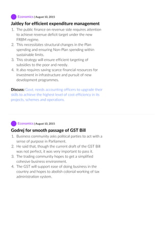  Economics | August 10, 2015
Jaitley for efficient expenditure management
1.  The public finance on revenue side requires attention
to achieve revenue deficit target under the new
FRBM regime.
2.  This necessitates structural changes in the Plan
spending and ensuring Non‐Plan spending within
sustainable limits.
3.  This strategy will ensure efficient targeting of
subsidies to the poor and needy.
4.  It also requires saving scarce financial resources for
investment in infrastructure and pursuit of new
development programmes.
Discuss: Govt. needs accounting officers to upgrade their
skills to achieve the highest level of cost efficiency in its
projects, schemes and operations.
 Economics | August 10, 2015
Godrej for smooth passage of GST Bill
1.  Business community asks political parties to act with a
sense of purpose in Parliament.
2.  He said that, though the current draft of the GST Bill
was not perfect, it was very important to pass it.
3.  The trading community hopes to get a simplified
cohesive business environment.
4.  The GST will support ease of doing business in the
country and hopes to abolish colonial working of tax
administration system.
 
