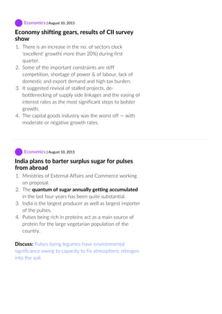  Economics | August 10, 2015
Economy shifting gears, results of CII survey
show
1.  There is an increase in the no. of sectors clock
‘excellent’ growth( more than 20%) during first
quarter.
2.  Some of the important constraints are stiff
competition, shortage of power & of labour, lack of
domestic and export demand and high tax burden.
3.  It suggested revival of stalled projects, de‐
bottlenecking of supply side linkages and the easing of
interest rates as the most significant steps to bolster
growth.
4.  The capital goods industry was the worst off — with
moderate or negative growth rates.
 Economics | August 10, 2015
India plans to barter surplus sugar for pulses
from abroad
1.  Ministries of External Affairs and Commerce working
on proposal.
2.  The quantum of sugar annually getting accumulated
in the last four years has been quite substantial.
3.  India is the largest producer as well as largest importer
of the pulses.
4.  Pulses being rich in proteins act as a main source of
protein for the large vegetarian population of the
country.
Discuss: Pulses being legumes have environmental
significance owing to capacity to fix atmospheric nitrogen
into the soil.
 