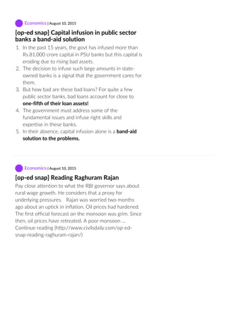  Economics | August 10, 2015
[op‐ed snap] Capital infusion in public sector
banks a band‐aid solution
1.  In the past 15 years, the govt has infused more than
Rs.81,000 crore capital in PSU banks but this capital is
eroding due to rising bad assets.
2.  The decision to infuse such large amounts in state‐
owned banks is a signal that the government cares for
them.
3.  But how bad are these bad loans? For quite a few
public sector banks, bad loans account for close to
one‐fifth of their loan assets!
4.  The government must address some of the
fundamental issues and infuse right skills and
expertise in these banks.
5.  In their absence, capital infusion alone is a band‐aid
solution to the problems.
 Economics | August 10, 2015
[op‐ed snap] Reading Raghuram Rajan
Pay close attention to what the RBI governor says about
rural wage growth. He considers that a proxy for
underlying pressures.   Rajan was worried two months
ago about an uptick in inflation. Oil prices had hardened.
The first official forecast on the monsoon was grim. Since
then, oil prices have retreated. A poor monsoon …
Continue reading (http://www.civilsdaily.com/op‐ed‐
snap‐reading‐raghuram‐rajan/)
 