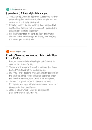  Polity | August 1, 2015
[op‐ed snap] A basic right is in danger
1.  The Attorney General’s argument questioning right to
privacy is against the interests of the people, and also
seems to be politically motivated.
2.  India has ratified the International Covenant on Civil
and Political Rights, which unequivocally supports the
existence of the right to privacy.
3.  It is inconsistent for the govt. to argue that US has
violated Indian citizen’s right to privacy and denying
the same right domestically.
 World | August 1, 2015
Russia, China set to counter US‐led ‘Asia Pivot’
in the Pacific
1.  Russia’s new naval doctrine singles out China as its
core partner in the Pacific,
2.  The new policy appear towards countering the Japan
backed “Asia Pivot” of the United States.
3.  US’ “Asia Pivot” doctrine envisages that 60 per cent of
the total US armed forces would be deployed under
the Pacific Command, with China as its focal point.
4.  Tokyo’s policy shift allows it to deploy its armed
forces overseas even without an imminent threat to
Japanese territory or citizens.
5.  Japan is using ‘China Threat’ as an excuse to
pass controversial security bills.
 