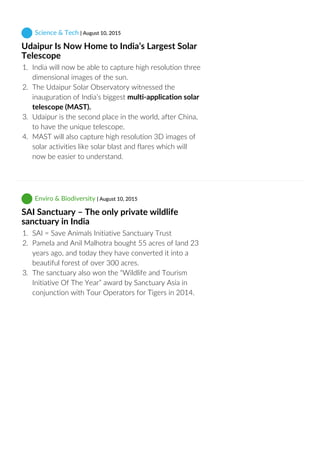  Science & Tech | August 10, 2015
Udaipur Is Now Home to India’s Largest Solar
Telescope
1.  India will now be able to capture high resolution three
dimensional images of the sun.
2.  The Udaipur Solar Observatory witnessed the
inauguration of India’s biggest multi‐application solar
telescope (MAST).
3.  Udaipur is the second place in the world, after China,
to have the unique telescope.
4.  MAST will also capture high resolution 3D images of
solar activities like solar blast and flares which will
now be easier to understand.
 Enviro & Biodiversity | August 10, 2015
SAI Sanctuary – The only private wildlife
sanctuary in India
1.  SAI = Save Animals Initiative Sanctuary Trust
2.  Pamela and Anil Malhotra bought 55 acres of land 23
years ago, and today they have converted it into a
beautiful forest of over 300 acres.
3.  The sanctuary also won the “Wildlife and Tourism
Initiative Of The Year” award by Sanctuary Asia in
conjunction with Tour Operators for Tigers in 2014.
 
