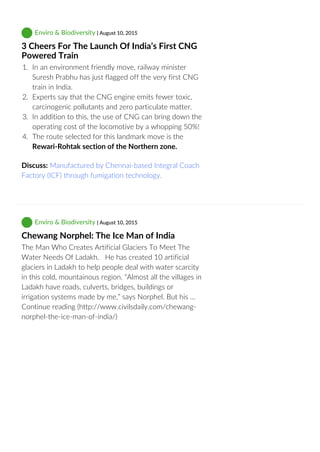  Enviro & Biodiversity | August 10, 2015
3 Cheers For The Launch Of India’s First CNG
Powered Train
1.  In an environment friendly move, railway minister
Suresh Prabhu has just flagged off the very first CNG
train in India.
2.  Experts say that the CNG engine emits fewer toxic,
carcinogenic pollutants and zero particulate matter.
3.  In addition to this, the use of CNG can bring down the
operating cost of the locomotive by a whopping 50%!
4.  The route selected for this landmark move is the
Rewari‐Rohtak section of the Northern zone.
Discuss: Manufactured by Chennai‐based Integral Coach
Factory (ICF) through fumigation technology.
 Enviro & Biodiversity | August 10, 2015
Chewang Norphel: The Ice Man of India
The Man Who Creates Artificial Glaciers To Meet The
Water Needs Of Ladakh.   He has created 10 artificial
glaciers in Ladakh to help people deal with water scarcity
in this cold, mountainous region. “Almost all the villages in
Ladakh have roads, culverts, bridges, buildings or
irrigation systems made by me,” says Norphel. But his …
Continue reading (http://www.civilsdaily.com/chewang‐
norphel‐the‐ice‐man‐of‐india/)
 