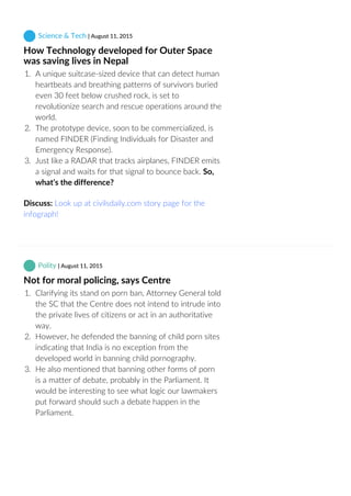  Science & Tech | August 11, 2015
How Technology developed for Outer Space
was saving lives in Nepal
1.  A unique suitcase‐sized device that can detect human
heartbeats and breathing patterns of survivors buried
even 30 feet below crushed rock, is set to
revolutionize search and rescue operations around the
world.
2.  The prototype device, soon to be commercialized, is
named FINDER (Finding Individuals for Disaster and
Emergency Response).
3.  Just like a RADAR that tracks airplanes, FINDER emits
a signal and waits for that signal to bounce back. So,
what’s the difference?
Discuss: Look up at civilsdaily.com story page for the
infograph!
 Polity | August 11, 2015
Not for moral policing, says Centre
1.  Clarifying its stand on porn ban, Attorney General told
the SC that the Centre does not intend to intrude into
the private lives of citizens or act in an authoritative
way.
2.  However, he defended the banning of child porn sites
indicating that India is no exception from the
developed world in banning child pornography.
3.  He also mentioned that banning other forms of porn
is a matter of debate, probably in the Parliament. It
would be interesting to see what logic our lawmakers
put forward should such a debate happen in the
Parliament.
 