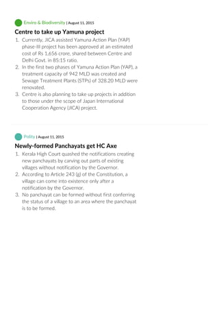  Enviro & Biodiversity | August 11, 2015
Centre to take up Yamuna project
1.  Currently, JICA assisted Yamuna Action Plan (YAP)
phase‐III project has been approved at an estimated
cost of Rs 1,656 crore, shared between Centre and
Delhi Govt. in 85:15 ratio.
2.  In the first two phases of Yamuna Action Plan (YAP), a
treatment capacity of 942 MLD was created and
Sewage Treatment Plants (STPs) of 328.20 MLD were
renovated.
3.  Centre is also planning to take up projects in addition
to those under the scope of Japan International
Cooperation Agency (JICA) project.
 Polity | August 11, 2015
Newly‐formed Panchayats get HC Axe
1.  Kerala High Court quashed the notifications creating
new panchayats by carving out parts of existing
villages without notification by the Governor.
2.  According to Article 243 (g) of the Constitution, a
village can come into existence only after a
notification by the Governor.
3.  No panchayat can be formed without first conferring
the status of a village to an area where the panchayat
is to be formed.
 