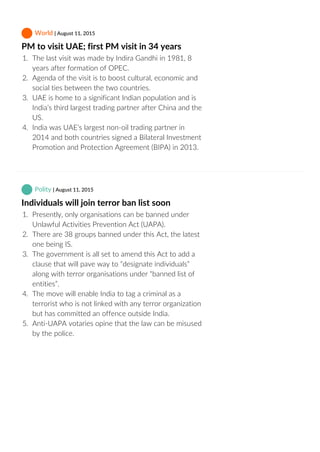 World | August 11, 2015
PM to visit UAE; first PM visit in 34 years
1.  The last visit was made by Indira Gandhi in 1981, 8
years after formation of OPEC.
2.  Agenda of the visit is to boost cultural, economic and
social ties between the two countries.
3.  UAE is home to a significant Indian population and is
India’s third largest trading partner after China and the
US.
4.  India was UAE’s largest non‐oil trading partner in
2014 and both countries signed a Bilateral Investment
Promotion and Protection Agreement (BIPA) in 2013.
 Polity | August 11, 2015
Individuals will join terror ban list soon
1.  Presently, only organisations can be banned under
Unlawful Activities Prevention Act (UAPA).
2.  There are 38 groups banned under this Act, the latest
one being IS.
3.  The government is all set to amend this Act to add a
clause that will pave way to “designate individuals”
along with terror organisations under “banned list of
entities”.
4.  The move will enable India to tag a criminal as a
terrorist who is not linked with any terror organization
but has committed an offence outside India.
5.  Anti‐UAPA votaries opine that the law can be misused
by the police.
 