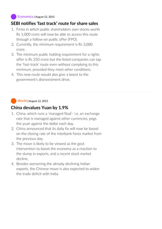  Economics | August 12, 2015
SEBI notifies ‘fast track’ route for share sales
1.  Firms in which public shareholders own stocks worth
Rs 1,000 crore will now be able to access this route
through a follow‐on public offer (FPO).
2.  Currently, the minimum requirement is Rs 3,000
crore.
3.  The minimum public holding requirement for a rights
offer is Rs 250 crore but the listed companies can tap
the ‘fast‐track’ route even without complying to this
minimum, provided they meet other conditions.
4.  This new route would also give a boost to the
government’s disinvestment drive.
 World | August 12, 2015
China devalues Yuan by 1.9%
1.  China, which runs a ‘managed float’‐ i.e, an exchange
rate that is managed against other currencies, pegs
the yuan against the dollar each day.
2.  China announced that its daily fix will now be based
on the closing rate of the interbank forex market from
the previous day.
3.  The move is likely to be viewed as the govt
intervention to boost the economy as a reaction to
the slump in exports, and a recent stock market
decline.
4.  Besides worsening the already declining Indian
exports, the Chinese move is also expected to widen
the trade deficit with India.
 