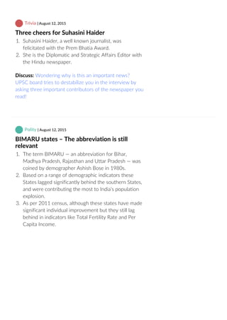 Trivia | August 12, 2015
Three cheers for Suhasini Haider
1.  Suhasini Haider, a well known journalist, was
felicitated with the Prem Bhatia Award.
2.  She is the Diplomatic and Strategic Affairs Editor with
the Hindu newspaper.
Discuss: Wondering why is this an important news?
UPSC board tries to destabilize you in the interview by
asking three important contributors of the newspaper you
read!
 Polity | August 12, 2015
BIMARU states – The abbreviation is still
relevant
1.  The term BIMARU — an abbreviation for Bihar,
Madhya Pradesh, Rajasthan and Uttar Pradesh — was
coined by demographer Ashish Bose in 1980s.
2.  Based on a range of demographic indicators these
States lagged significantly behind the southern States,
and were contributing the most to India’s population
explosion.
3.  As per 2011 census, although these states have made
significant individual improvement but they still lag
behind in indicators like Total Fertility Rate and Per
Capita Income.
 