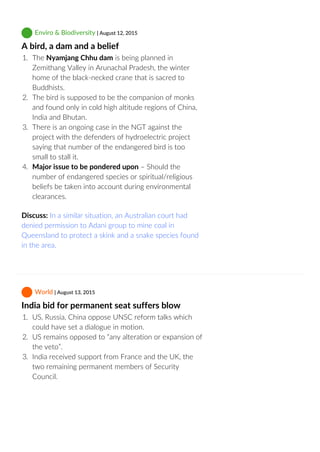  Enviro & Biodiversity | August 12, 2015
A bird, a dam and a belief
1.  The Nyamjang Chhu dam is being planned in
Zemithang Valley in Arunachal Pradesh, the winter
home of the black‐necked crane that is sacred to
Buddhists.
2.  The bird is supposed to be the companion of monks
and found only in cold high altitude regions of China,
India and Bhutan.
3.  There is an ongoing case in the NGT against the
project with the defenders of hydroelectric project
saying that number of the endangered bird is too
small to stall it.
4.  Major issue to be pondered upon – Should the
number of endangered species or spiritual/religious
beliefs be taken into account during environmental
clearances.
Discuss: In a similar situation, an Australian court had
denied permission to Adani group to mine coal in
Queensland to protect a skink and a snake species found
in the area.
 World | August 13, 2015
India bid for permanent seat suffers blow
1.  US, Russia, China oppose UNSC reform talks which
could have set a dialogue in motion.
2.  US remains opposed to “any alteration or expansion of
the veto”.
3.  India received support from France and the UK, the
two remaining permanent members of Security
Council.
 