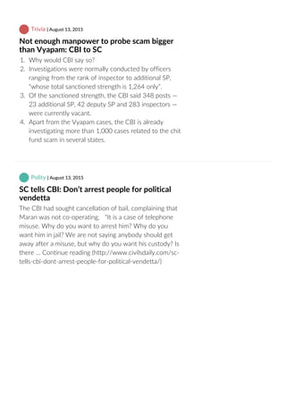  Trivia | August 13, 2015
Not enough manpower to probe scam bigger
than Vyapam: CBI to SC
1.  Why would CBI say so?
2.  Investigations were normally conducted by officers
ranging from the rank of inspector to additional SP,
“whose total sanctioned strength is 1,264 only”.
3.  Of the sanctioned strength, the CBI said 348 posts —
23 additional SP, 42 deputy SP and 283 inspectors —
were currently vacant.
4.  Apart from the Vyapam cases, the CBI is already
investigating more than 1,000 cases related to the chit
fund scam in several states.
 Polity | August 13, 2015
SC tells CBI: Don’t arrest people for political
vendetta
The CBI had sought cancellation of bail, complaining that
Maran was not co‐operating.   “It is a case of telephone
misuse. Why do you want to arrest him? Why do you
want him in jail? We are not saying anybody should get
away after a misuse, but why do you want his custody? Is
there … Continue reading (http://www.civilsdaily.com/sc‐
tells‐cbi‐dont‐arrest‐people‐for‐political‐vendetta/)
 