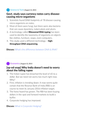  Science & Tech | August 13, 2015
Govt. study says currency notes carry disease‐
causing micro‐organisms
1.  Scientists found DNA footprints of 78 disease‐causing
micro‐organisms on notes.
2.  Most of them were fungi, but there were also bacteria
that can cause dysentery, tuberculosis and ulcers.
3.  A technology called Ribosomal RNA typing has been
used to identify the taxonomy of organisms on objects
like clothes, furniture, soaps, even computers.
4.  This study used a different technology – high‐
throughput DNA sequencing. 
Discuss: What's the difference between DNA & RNA?
 Economics | August 13, 2015
[op‐ed snap] Why India doesn’t need to worry
about the falling rupee
1.  The Indian rupee has breached the level of 65 to a
dollar. But we need not worry too much right now.
Why?
2.  First, inflation is trending down. It now seems quite
certain that the Reserve Bank of India (RBI) is on
course to meet its January 2016 inflation target.
3.  The forex hoard has grown. The RBI has been buying
dollars in the spot and forward markets to build a
buffer.
4.  Corporate hedging has improved.
Discuss: What is Corporate Hedging?
 
