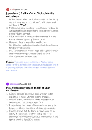  Trivia | August 13, 2015
[op‐ed snap] Aadhar Crisis: Choice, identity
and privacy
1.  SC has made it clear that Aadhar cannot be insisted by
any authority as a pre‐ condition for citizens to avail
any benefit. Why?
2.  Making Aadhaar a mandatory would cause hardship to
various sections as people stand to lose benefits or be
denied routine services.
3.  Govt. can continue linking Aadhar cards for PDS and
PAHAL scheme by linking Aadhar cards.
4.  However, there is a need for an effective
identification mechanism to authenticate beneficiaries
for delivery of services.
5.  But, any mechanism with no legal backing and without
clear norms endangers misuse of the personal
information and biometric data.
Discuss: There are recent incidents of Aadhar being
asked for FIRs, admission in educational institutions and it
is growing as more and more entities link their services
with Aadhar.
 Economics | August 13, 2015
India steels itself to face impact of yuan
devaluation
1.  Chinese decision to devalue Yuan will hurt Indian
exports as it makes Chinese exports cheaper.
2.  In wake of this, India increased the import duty on
certain steel products by 2.5 per cent.
3.  Reason being that prices of imported steel are up to
20 per cent lower than those of domestic products.
4.  Experts believe that the Chinese move could be to
satisfy the conditions the IMF had spelt out for
granting it reserve currency status and inclusion in the
special drawing right (SDR) basket.
 