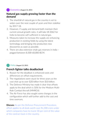 Economics | August 13, 2015
Natural gas supply growing faster than the
demand
1.  The shortfall of natural gas in the country is set to
widen over the next couple of years and then stabilise
by 2017‐18.
2.  However, if supply and demand both maintain their
current annual growth rates, it will take till 2062 for
India to become self‐sufficient in natural gas.
3.  Measures taken to increase the supply are enhancing
production in existing fields by using the latest
technology and bringing into production new
discoveries as soon as possible.
4.  There are also extensive shale gas reserves in India –
pegged between 8,500‐60,000 BCM.
 Polity | August 13, 2015
French fighter talks deadlocked
1.  Reason for the deadlock is enhanced costs and
differences on offset requirements.
2.  The negotiations were stuck for three years as the
cost shot up to over $20 billion from $10 billion.
3.  The Defence Ministry has made it clear that offsets
apply to the deal which is 50% for the Medium Multi‐
Role Combat Aircraft (MMRCA)
4.  The Air Force has also sought some changes in the
configuration which will further add to the cost and
time overruns.
Discuss: As per the Defence Procurement Procedure,
offset applies to all deals worth over Rs.300 crore under
which companies have to invest 30 per cent of the value
of the contract back in the country.
 