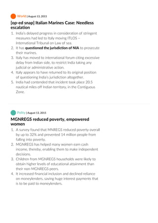  World | August 13, 2015
[op‐ed snap] Italian Marines Case: Needless
escalation
1.  India’s delayed progress in consideration of stringent
measures had led to Italy moving ITLOS –
International Tribunal on Law of sea.
2.  It has questioned the jurisdiction of NIA to prosecute
their marines.
3.  Italy has moved to international forum citing excessive
delay from Indian side, to restrict India taking any
judicial or administrative action.
4.  Italy appears to have returned to its original position
of questioning India’s jurisdiction altogether.
5.  India had contended that incident took place 20.5
nautical miles off Indian territory, in the Contiguous
Zone.
 Polity | August 13, 2015
MGNREGS reduced poverty, empowered
women
1.  A survey found that MNREGS reduced poverty overall
by up to 32% and prevented 14 million people from
falling into poverty.
2.  MGNREGS has helped many women earn cash
income, thereby, enabling them to make independent
decisions.
3.  Children from MGNREGS households were likely to
obtain higher levels of educational attainment than
their non‐MGNREGS peers.
4.  It increased financial inclusion and declined reliance
on moneylenders, saving huge interest payments that
is to be paid to moneylenders.
 