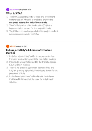  Economics | August 14, 2015
What is SITA?
1.  The SITA (Supporting India’s Trade and Investment
Preferences for Africa) is a project to explore the
untapped potential of Indo‐African trade.
2.  The Confederation of Indian Industry (CII) is the
implementation partner for the project in India.
3.  The CII has received proposals for five projects in East
African countries under the SITA.
 World | August 14, 2015
India rejects Italy’s 4.4‐crore offer to free
marines
1.  India has rejected Italy’s offer to secure protection
from any legal action against the two Italian marines.
2.  India said it would help expedite the trial at a Special
Court within 4 months.
3.  There is no bilateral agreement between India and
Italy for granting diplomatic immunity to armed forces
personnel of Italy.
4.  India also rebutted Italy’s claim before the tribunal
that New Delhi has shut the door for a diplomatic
solution.
 