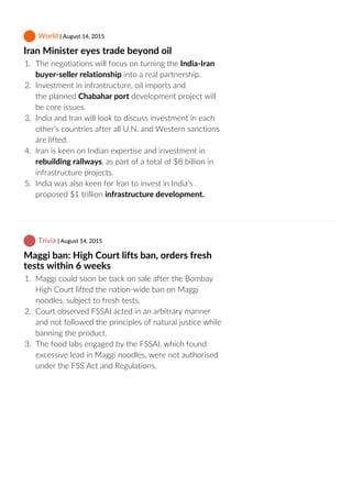  World | August 14, 2015
Iran Minister eyes trade beyond oil
1.  The negotiations will focus on turning the India‐Iran
buyer‐seller relationship into a real partnership.
2.  Investment in infrastructure, oil imports and
the planned Chabahar port development project will
be core issues.
3.  India and Iran will look to discuss investment in each
other’s countries after all U.N. and Western sanctions
are lifted.
4.  Iran is keen on Indian expertise and investment in
rebuilding railways, as part of a total of $8 billion in
infrastructure projects.
5.  India was also keen for Iran to invest in India’s
proposed $1 trillion infrastructure development.
 Trivia | August 14, 2015
Maggi ban: High Court lifts ban, orders fresh
tests within 6 weeks
1.  Maggi could soon be back on sale after the Bombay
High Court lifted the nation‐wide ban on Maggi
noodles, subject to fresh tests.
2.  Court observed FSSAI acted in an arbitrary manner
and not followed the principles of natural justice while
banning the product.
3.  The food labs engaged by the FSSAI, which found
excessive lead in Maggi noodles, were not authorised
under the FSS Act and Regulations.
 