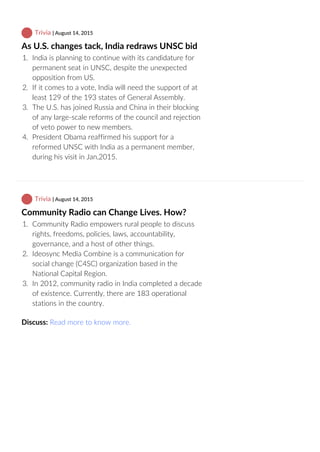  Trivia | August 14, 2015
As U.S. changes tack, India redraws UNSC bid
1.  India is planning to continue with its candidature for
permanent seat in UNSC, despite the unexpected
opposition from US.
2.  If it comes to a vote, India will need the support of at
least 129 of the 193 states of General Assembly.
3.  The U.S. has joined Russia and China in their blocking
of any large‐scale reforms of the council and rejection
of veto power to new members.
4.  President Obama reaffirmed his support for a
reformed UNSC with India as a permanent member,
during his visit in Jan,2015.
 Trivia | August 14, 2015
Community Radio can Change Lives. How?
1.  Community Radio empowers rural people to discuss
rights, freedoms, policies, laws, accountability,
governance, and a host of other things.
2.  Ideosync Media Combine is a communication for
social change (C4SC) organization based in the
National Capital Region.
3.  In 2012, community radio in India completed a decade
of existence. Currently, there are 183 operational
stations in the country.
Discuss: Read more to know more.
 