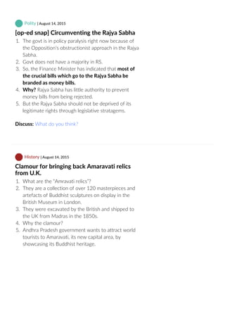  Polity | August 14, 2015
[op‐ed snap] Circumventing the Rajya Sabha
1.  The govt is in policy paralysis right now because of
the Opposition’s obstructionist approach in the Rajya
Sabha.
2.  Govt does not have a majority in RS.
3.  So, the Finance Minister has indicated that most of
the crucial bills which go to the Rajya Sabha be
branded as money bills.
4.  Why? Rajya Sabha has little authority to prevent
money bills from being rejected.
5.  But the Rajya Sabha should not be deprived of its
legitimate rights through legislative stratagems.
Discuss: What do you think?
 History | August 14, 2015
Clamour for bringing back Amaravati relics
from U.K.
1.  What are the “Amravati relics”?
2.  They are a collection of over 120 masterpieces and
artefacts of Buddhist sculptures on display in the
British Museum in London.
3.  They were excavated by the British and shipped to
the UK from Madras in the 1850s.
4.  Why the clamour?
5.  Andhra Pradesh government wants to attract world
tourists to Amaravati, its new capital area, by
showcasing its Buddhist heritage.
 