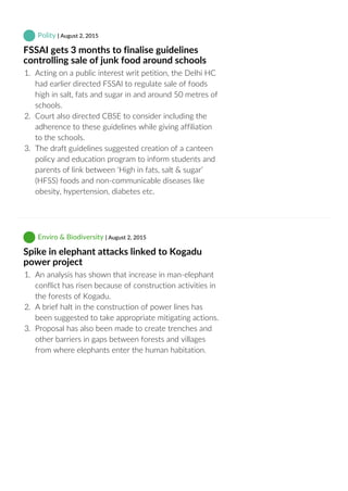  Polity | August 2, 2015
FSSAI gets 3 months to finalise guidelines
controlling sale of junk food around schools
1.  Acting on a public interest writ petition, the Delhi HC
had earlier directed FSSAI to regulate sale of foods
high in salt, fats and sugar in and around 50 metres of
schools.
2.  Court also directed CBSE to consider including the
adherence to these guidelines while giving affiliation
to the schools.
3.  The draft guidelines suggested creation of a canteen
policy and education program to inform students and
parents of link between ‘High in fats, salt & sugar’
(HFSS) foods and non‐communicable diseases like
obesity, hypertension, diabetes etc.
 Enviro & Biodiversity | August 2, 2015
Spike in elephant attacks linked to Kogadu
power project
1.  An analysis has shown that increase in man‐elephant
conflict has risen because of construction activities in
the forests of Kogadu.
2.  A brief halt in the construction of power lines has
been suggested to take appropriate mitigating actions.
3.  Proposal has also been made to create trenches and
other barriers in gaps between forests and villages
from where elephants enter the human habitation.
 