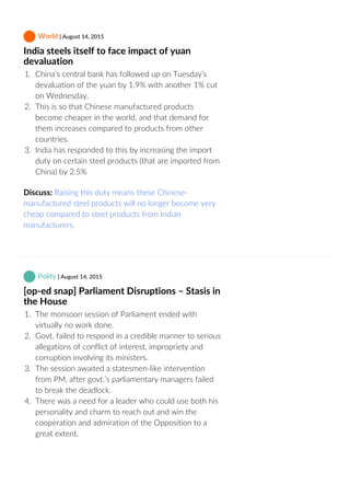  World | August 14, 2015
India steels itself to face impact of yuan
devaluation
1.  China’s central bank has followed up on Tuesday’s
devaluation of the yuan by 1.9% with another 1% cut
on Wednesday.
2.  This is so that Chinese manufactured products
become cheaper in the world, and that demand for
them increases compared to products from other
countries.
3.  India has responded to this by increasing the import
duty on certain steel products (that are imported from
China) by 2.5%
Discuss: Raising this duty means these Chinese‐
manufactured steel products will no longer become very
cheap compared to steel products from Indian
manufacturers.
 Polity | August 14, 2015
[op‐ed snap] Parliament Disruptions – Stasis in
the House
1.  The monsoon session of Parliament ended with
virtually no work done.
2.  Govt. failed to respond in a credible manner to serious
allegations of conflict of interest, impropriety and
corruption involving its ministers.
3.  The session awaited a statesmen‐like intervention
from PM, after govt.’s parliamentary managers failed
to break the deadlock.
4.  There was a need for a leader who could use both his
personality and charm to reach out and win the
cooperation and admiration of the Opposition to a
great extent.
 