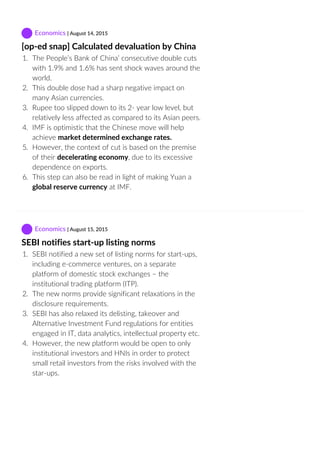  Economics | August 14, 2015
[op‐ed snap] Calculated devaluation by China
1.  The People’s Bank of China’ consecutive double cuts
with 1.9% and 1.6% has sent shock waves around the
world.
2.  This double dose had a sharp negative impact on
many Asian currencies.
3.  Rupee too slipped down to its 2‐ year low level, but
relatively less affected as compared to its Asian peers.
4.  IMF is optimistic that the Chinese move will help
achieve market determined exchange rates.
5.  However, the context of cut is based on the premise
of their decelerating economy, due to its excessive
dependence on exports.
6.  This step can also be read in light of making Yuan a
global reserve currency at IMF.
 Economics | August 15, 2015
SEBI notifies start‐up listing norms
1.  SEBI notified a new set of listing norms for start‐ups,
including e‐commerce ventures, on a separate
platform of domestic stock exchanges – the
institutional trading platform (ITP).
2.  The new norms provide significant relaxations in the
disclosure requirements.
3.  SEBI has also relaxed its delisting, takeover and
Alternative Investment Fund regulations for entities
engaged in IT, data analytics, intellectual property etc.
4.  However, the new platform would be open to only
institutional investors and HNIs in order to protect
small retail investors from the risks involved with the
star‐ups.
 