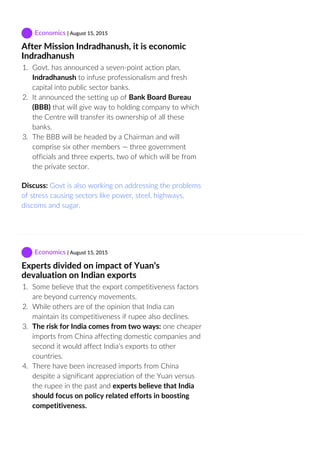 Economics | August 15, 2015
After Mission Indradhanush, it is economic
Indradhanush
1.  Govt. has announced a seven‐point action plan,
Indradhanush to infuse professionalism and fresh
capital into public sector banks.
2.  It announced the setting up of Bank Board Bureau
(BBB) that will give way to holding company to which
the Centre will transfer its ownership of all these
banks.
3.  The BBB will be headed by a Chairman and will
comprise six other members — three government
officials and three experts, two of which will be from
the private sector.
Discuss: Govt is also working on addressing the problems
of stress causing sectors like power, steel, highways,
discoms and sugar.
 Economics | August 15, 2015
Experts divided on impact of Yuan’s
devaluation on Indian exports
1.  Some believe that the export competitiveness factors
are beyond currency movements.
2.  While others are of the opinion that India can
maintain its competitiveness if rupee also declines.
3.  The risk for India comes from two ways: one cheaper
imports from China affecting domestic companies and
second it would affect India’s exports to other
countries.
4.  There have been increased imports from China
despite a significant appreciation of the Yuan versus
the rupee in the past and experts believe that India
should focus on policy related efforts in boosting
competitiveness.
 