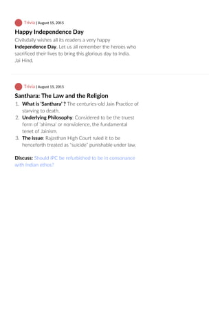  Trivia | August 15, 2015
Happy Independence Day
Civilsdaily wishes all its readers a very happy
Independence Day. Let us all remember the heroes who
sacrificed their lives to bring this glorious day to India.
Jai Hind.
 Trivia | August 15, 2015
Santhara: The Law and the Religion
1.  What is ‘Santhara’ ? The centuries‐old Jain Practice of
starving to death.
2.  Underlying Philosophy: Considered to be the truest
form of ‘ahimsa’ or nonviolence, the fundamental
tenet of Jainism.
3.  The issue: Rajasthan High Court ruled it to be
henceforth treated as “suicide” punishable under law.
Discuss: Should IPC be refurbished to be in consonance
with Indian ethos?
 