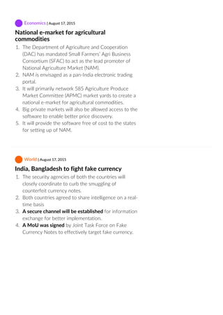  Economics | August 17, 2015
National e‐market for agricultural
commodities
1.  The Department of Agriculture and Cooperation
(DAC) has mandated Small Farmers’ Agri Business
Consortium (SFAC) to act as the lead promoter of
National Agriculture Market (NAM).
2.  NAM is envisaged as a pan‐India electronic trading
portal.
3.  It will primarily network 585 Agriculture Produce
Market Committee (APMC) market yards to create a
national e‐market for agricultural commodities.
4.  Big private markets will also be allowed access to the
software to enable better price discovery.
5.  It will provide the software free of cost to the states
for setting up of NAM.
 World | August 17, 2015
India, Bangladesh to fight fake currency
1.  The security agencies of both the countries will
closely coordinate to curb the smuggling of
counterfeit currency notes.
2.  Both countries agreed to share intelligence on a real‐
time basis
3.  A secure channel will be established for information
exchange for better implementation.
4.  A MoU was signed by Joint Task Force on Fake
Currency Notes to effectively target fake currency.
 