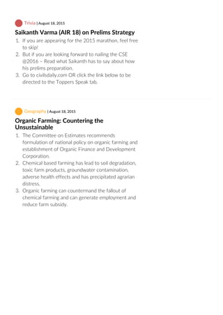  Trivia | August 18, 2015
Saikanth Varma (AIR 18) on Prelims Strategy
1.  If you are appearing for the 2015 marathon, feel free
to skip!
2.  But if you are looking forward to nailing the CSE
@2016 – Read what Saikanth has to say about how
his prelims preparation.
3.  Go to civilsdaily.com OR click the link below to be
directed to the Toppers Speak tab.
 Geography | August 18, 2015
Organic Farming: Countering the
Unsustainable
1.  The Committee on Estimates recommends
formulation of national policy on organic farming and
establishment of Organic Finance and Development
Corporation.
2.  Chemical based farming has lead to soil degradation,
toxic farm products, groundwater contamination,
adverse health effects and has precipitated agrarian
distress.
3.  Organic farming can countermand the fallout of
chemical farming and can generate employment and
reduce farm subsidy.
 