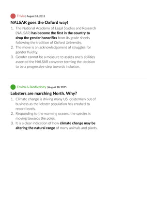  Trivia | August 18, 2015
NALSAR goes the Oxford way!
1.  The National Academy of Legal Studies and Research
(NALSAR) has become the first in the country to
drop the gender honorifics from its grade sheets
following the tradition of Oxford University.
2.  The move is an acknowledgement of struggles for
gender fluidity.
3.  Gender cannot be a measure to assess one’s abilities
asserted the NALSAR convener terming the decision
to be a progressive step towards inclusion.
 Enviro & Biodiversity | August 18, 2015
Lobsters are marching North. Why?
1.  Climate change is driving many US lobstermen out of
business as the lobster population has crashed to
record levels.
2.  Responding to the warming oceans, the species is
moving towards the poles.
3.  It is a clear indication of how climate change may be
altering the natural range of many animals and plants.
 