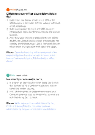 World | August 2, 2015
Differences over offset clause delays Rafale
deal
1.  India insists that France should invest 50% of the
$4Billion deal in the Indian defence industry in form of
offset obligations.
2.  But France is ready to invest only 30% to cover
infrastructure costs, maintenance, training and storage
facilities.
3.  Also, the 2 year timeline of procuring the jets seems
doubtful as Dassault (manufacturer of Rafale jets) has
capacity of manufacturing 11 jets a year and it already
has an order of 24 jets each from Qatar and Egypt.
Discuss: Countries importing military equipment often
require obligations from the exporter to invest in the
importer's defense industry. This is called the ‘offset
clause’.
 Polity | August 2, 2015
No security at non‐major ports
1.  In a report on the coastal security, the IB told Centre
that as many as 75 of 203 non‐major ports literally
lacked any kind of security.
2.  Most of these ports are presently non‐operational.
One such port was used by the terrorists to enter the
mainland during 26/11 attack.
Discuss: While major ports are administered by the
Centre’s Shipping Ministry, non‐major ports are
administered by the govt. of respective coastal states.
 