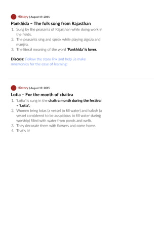  History | August 19, 2015
Pankhida – The folk song from Rajasthan
1.  Sung by the peasants of Rajasthan while doing work in
the fields.
2.  The peasants sing and speak while playing algoza and
manjira.
3.  The literal meaning of the word ‘Pankhida’ is lover.
Discuss: Follow the story link and help us make
mnemonics for the ease of learning!
 History | August 19, 2015
Lotia – For the month of chaitra
1.  ‘Lotia’ is sung in the chaitra month during the festival
– ‘Lotia’.
2.  Women bring lotas (a vessel to fill water) and kalash (a
vessel considered to be auspicious to fill water during
worship) filled with water from ponds and wells.
3.  They decorate them with flowers and come home.
4.  That’s it!
 