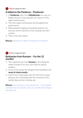  History | August 19, 2015
A ballad on the Pandavas – Pandavani
1.  In Pandavani, tales from Mahabharata are sung as a
ballad and one or two episodes are chosen for the
night’s performance.
2.  The main singer continuously sits throughout the
performance.
3.  With powerful singing and symbolic gestures, he
assumes all the characters of the episode one after
another.
4.  That’s a one man show!
Discuss: Akahvani for AIR & Pandavani for Pandavas
 History | August 19, 2015
Barhamasa from Kumaon – For the 12
months!
1.  This regional music from Kumaon is describing the
twelve months of an year, each with its specific
qualities.
2.  In one of the songs the Ghughuti bird symbolizes the
onset of chaitra month.
3.  A girl in her in laws place asks this bird not to speak
because she is disturbed with the memories of her
mother (Ija) and she is feeling sad.
Discuss: The song has a very catchy tune ‐ if you would
just look it up on youtube. You sure as hell won't forget a
question this.
 