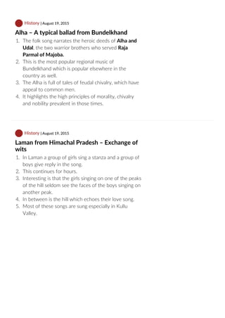  History | August 19, 2015
Alha – A typical ballad from Bundelkhand
1.  The folk song narrates the heroic deeds of Alha and
Udal, the two warrior brothers who served Raja
Parmal of Majoba.
2.  This is the most popular regional music of
Bundelkhand which is popular elsewhere in the
country as well.
3.  The Alha is full of tales of feudal chivalry, which have
appeal to common men.
4.  It highlights the high principles of morality, chivalry
and nobility prevalent in those times.
 History | August 19, 2015
Laman from Himachal Pradesh – Exchange of
wits
1.  In Laman a group of girls sing a stanza and a group of
boys give reply in the song.
2.  This continues for hours.
3.  Interesting is that the girls singing on one of the peaks
of the hill seldom see the faces of the boys singing on
another peak.
4.  In between is the hill which echoes their love song.
5.  Most of these songs are sung especially in Kullu
Valley.
 