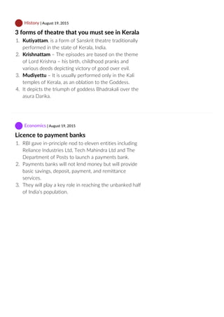  History | August 19, 2015
3 forms of theatre that you must see in Kerala
1.  Kutiyattam, is a form of Sanskrit theatre traditionally
performed in the state of Kerala, India.
2.  Krishnattam – The episodes are based on the theme
of Lord Krishna – his birth, childhood pranks and
various deeds depicting victory of good over evil.
3.  Mudiyettu – It is usually performed only in the Kali
temples of Kerala, as an oblation to the Goddess.
4.  It depicts the triumph of goddess Bhadrakali over the
asura Darika.
 Economics | August 19, 2015
Licence to payment banks
1.  RBI gave in‐principle nod to eleven entities including
Reliance Industries Ltd, Tech Mahindra Ltd and The
Department of Posts to launch a payments bank.
2.  Payments banks will not lend money but will provide
basic savings, deposit, payment, and remittance
services.
3.  They will play a key role in reaching the unbanked half
of India’s population.
 