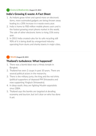  Enviro & Biodiversity | August 19, 2015
India’s Growing E‐waste: A Fact Sheet
1.  As Indians grow richer and spend more on electronic
items, more outmoded gadgets are being thrown away
leading to a 20% increase in e‐waste every year.
2.  India is home to 900 million mobile phone users and is
the fastest growing smart phone market in the world.
The sale of other electronic items is rising 15% every
year.
3.  In 2011 India created rules for its safe recycling still
90% of it is being dealt by unorganised industry
operating from slums and shanty towns in major cities.
 World | August 20, 2015
Thailand’s turbulence: What happened?
1.  There was a bomb blast near a Hindu temple in
Bangkok.
2.  Thailand has seen 2 coups in past 10 years. There are
several political actors in the monarchy.
3.  There is the military junta, the king and the red shirts
(political supporters of deposed PM Shinawatra and
now supporting Yingluck Shinawatra).
4.  In deep south, they are fighting Muslim separatists
since 2004.
5.  Thailand says the bombs are targeted at derailing
economy and tourism, but isn’t clear on who has done
it yet.
 