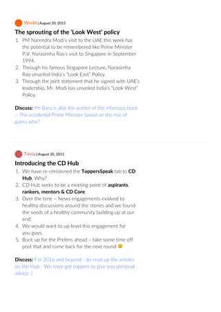  World | August 20, 2015
The sprouting of the ‘Look West’ policy
1.  PM Narendra Modi’s visit to the UAE this week has
the potential to be remembered like Prime Minister
P.V. Narasimha Rao’s visit to Singapore in September
1994.
2.  Through his famous Singapore Lecture, Narasimha
Rao unveiled India’s “Look East” Policy.
3.  Through the joint statement that he signed with UAE’s
leadership, Mr. Modi has unveiled India’s “Look West”
Policy.
Discuss: Mr Baru is also the author of the infamous book
– The accidental Prime Minister based on the rise of
guess who?
 Trivia | August 20, 2015
Introducing the CD Hub
1.  We have re‐christened the ToppersSpeak tab to CD
Hub. Why?
2.  CD Hub seeks to be a meeting point of aspirants,
rankers, mentors & CD Core.
3.  Over the time – News engagements evolved to
healthy discussions around the stories and we found
the seeds of a healthy community building up at our
end.
4.  We would want to up‐level this engagement for
you guys.
5.  Buck up for the Prelims ahead – take some time off
post that and come back for the next round 
Discuss: For 2016 and beyond ‐ do read up the articles
on the Hub ‐ We have got toppers to give you personal
advice :)
 