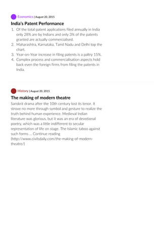  Economics | August 20, 2015
India’s Patent Performance
1.  Of the total patent applications filed annually in India
only 28% are by Indians and only 3% of the patents
granted are actually commercialised.
2.  Maharashtra, Karnataka, Tamil Nadu and Delhi top the
chart.
3.  Year‐on‐Year increase in filing patents is a paltry 15%.
4.  Complex process and commercialisation aspects hold
back even the foreign firms from filing the patents in
India.
 History | August 20, 2015
The making of modern theatre
Sanskrit drama after the 10th century lost its tenor. It
strove no more through symbol and gesture to realize the
truth behind human experience. Medieval Indian
literature was glorious, but it was an era of devotional
poetry, which was a little indifferent to secular
representation of life on stage. The Islamic taboo against
such forms … Continue reading
(http://www.civilsdaily.com/the‐making‐of‐modern‐
theatre/)
 