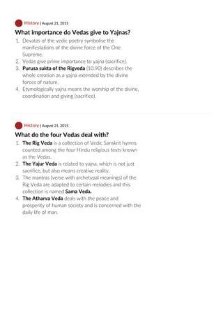  History | August 21, 2015
What importance do Vedas give to Yajnas?
1.  Devatas of the vedic poetry symbolise the
manifestations of the divine force of the One
Supreme.
2.  Vedas give prime importance to yajna (sacrifice).
3.  Purusa sukta of the Rigveda (10.90) describes the
whole creation as a yajna extended by the divine
forces of nature.
4.  Etymologically yajna means the worship of the divine,
coordination and giving (sacrifice).
 History | August 21, 2015
What do the four Vedas deal with?
1.  The Rig Veda is a collection of Vedic Sanskrit hymns
counted among the four Hindu religious texts known
as the Vedas.
2.  The Yajur Veda is related to yajna, which is not just
sacrifice, but also means creative reality.
3.  The mantras (verse with archetypal meanings) of the
Rig Veda are adapted to certain melodies and this
collection is named Sama Veda.
4.  The Atharva Veda deals with the peace and
prosperity of human society and is concerned with the
daily life of man.
 