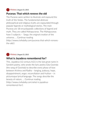 History | August 21, 2015
Puranas: That which renews the old
The Puranas were written to illustrate and expound the
truth of the Vedas. The fundamental abstruse
philosophical and religious truths are expounded through
popular legends or mythological stories. The main
Puranas are 18 encyclopaedic collections of legend and
myth. They are called Mahapuranas. The Mahapuranas
have 5 subjects –  Sarga, the original creation of the
universe, … Continue reading
(http://www.civilsdaily.com/puranas‐that‐which‐renews‐
the‐old/)
 History | August 21, 2015
What is Jayadeva remembered for?
This. Jayadeva (12 century A.D.) is the last great name in
Sanskrit poetry, who wrote the lyric poetry Gita Govinda
(the song of Govinda) to describe every phase of love
between Krishna and Radha – longing, jealousy, hope,
disappointment, anger, reconciliation and fruition – in
picturesque lyrical language. The songs describe the
beauty of nature, … Continue reading
(http://www.civilsdaily.com/what‐is‐jayadeva‐
remembered‐for/)
 