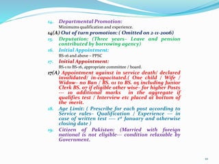 14. Departmental Promotion:
Minimums qualification and experience.
14(A) Out of turn promotion: ( Omitted on 2-11-2006)
15. Deputation: (Three years– Leave and pension
contributed by borrowing agency)
16. Initial Appointment:
BS-16 and above – PPSC
17. Initial Appointment:
BS-1 to BS-16, appropriate committee / board.
17(A) Appointment against in service death/ declared
invalidated/ in-capacitated.( One child / Wife /
Widow– no Ban / BS. 01 to BS. 05 including Junior
Clerk BS. 07 if eligible other wise– for higher Posts
--- 10 additional marks in the aggregate if
qualifies test / Interview etc placed at bottom of
the merit.
18. Age Limit: ( Prescribe for each post according to
Service rules– Qualification / Experience --- in
case of written test ---- 1st January and otherwise
closing date )
19. Citizen of Pakistan: (Married with f0reign
national is not eligible--- condition relaxable by
Government.
10
 