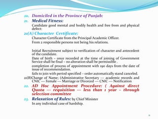 20. Domiciled in the Province of Punjab:
21. Medical Fitness:
Candidate good mental and bodily health and free from and physical
defect:
21(A) Character Certificate:
Character Certificate from the Principal Academic Officer.
From 2 responsible persons not being his relations.
Initial Recruitment subject to verification of character and antecedent
of the candidate.
Date of birth – once recorded at the time of joining of Government
Service shall be final – no alteration shall be permissible .
completion of process of appointment with 190 days from the date of
issue of recommendation.
fails to join with period specified – order automatically stand canceled.
21(B)Change of Name; (Administrative Secretary --- academic records and
CNIC --- Female --- Marriage or Divorced --- CNIC --- Notification
22. AD Hoc Appointment Procedure: ( Against direct
Quota --- requisition --- less than 1 year – through
selection committee
23. Relaxation of Rules: by Chief Minister
In any individual case of hardship.
11
 