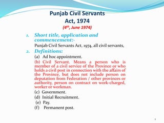 Punjab Civil Servants
Act, 1974
(4th, June 1974)
1. Short title, application and
commencement:-
Punjab Civil Servants Act, 1974, all civil servants,
2. Definitions:
(a) Ad hoc appointment.
(b) Civil Servant. Means a person who is
member of a civil service of the Province or who
holds a civil post in connection with the affairs of
the Province, but does not include person on
deputation from Federation / other provinces or
authority, person on contract on work-charged,
worker or workman.
(c) Government.
(d) Initial Recruitment.
(e) Pay.
(f) Permanent post.
2
 