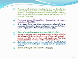 18. Pension and Gratuity: During in Service Death, On
retirement within one month (entitled as per pension
rules)--- in case of dismissal and removal from service---
Govt. may allowed compassionate allowance 2/3 of
pension / gratuity
.
19. Provident fund. (Compulsory Deductions) Accounts
maintained by DAO.
20. Benevolent Fund and Group Insurance: (Punjab Govt.
servants Benevolent fund ordinance 1960 and Punjab
Govt. employee welfare fund ordinance 1969)
21. Right of appeal or representations: (with 60 days)
22. Saving: - nothing shall be construed to limit or abridge
the power of Governor to deal case of any civil servant –
appear to him to be just and equitable. Not less
favourable than provided by this act or such rule.
23 Rules: (Governor or any person authorize in this behalf
may make such rules for carrying out the purpose of
this act.
24 Repeal of Punjab Ordinance No. II of 1974:
6
 