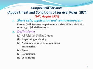 Punjab Civil Servants
(Appointment and Conditions of Service) Rules, 1974
(24th, August 1974)
1. Short title, application and commencement:-
Punjab Civil Servants (appointment and condition of service
rules, 1974, (all civil servants),
2. Definitions:
(a) All Pakistan Unified Grades
(b) Appointing Authority:
(c) Autonomous or semi-autonomous
organization:
(d) Board:
(e) Commission:
(f) Committee:
7
 