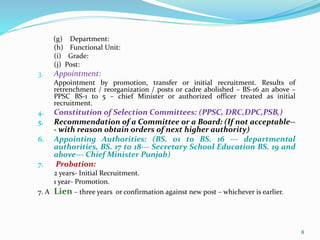 (g) Department:
(h) Functional Unit:
(i) Grade:
(j) Post:
3. Appointment:
Appointment by promotion, transfer or initial recruitment. Results of
retrenchment / reorganization / posts or cadre abolished – BS-16 an above –
PPSC BS-1 to 5 – chief Minister or authorized officer treated as initial
recruitment.
4. Constitution of Selection Committees: (PPSC, DRC,DPC,PSB,)
5. Recommendation of a Committee or a Board: (If not acceptable--
- with reason obtain orders of next higher authority)
6. Appointing Authorities: (BS. 01 to BS. 16 --- departmental
authorities, BS. 17 to 18--- Secretary School Education BS. 19 and
above--- Chief Minister Punjab)
7. Probation:
2 years- Initial Recruitment.
1 year- Promotion.
7. A Lien – three years or confirmation against new post – whichever is earlier.
8
 