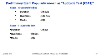 Preliminary Exam Popularly known as “Aptitude Test (CSAT)”
Paper - I : General Studies
• Duration - 2 hours
• Questions - 100 Nos
• Marks - 200
Paper - II : Aptitude Test
•Duration - 2 hour
•Questions - 80 Nos
•Marks - 200
VIJAYAKUMAR KAMMAR - Mobile No : 97418 89684 10April 10, 2017
 