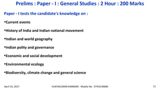 Paper - I tests the candidate's knowledge on :
•Current events
•History of India and Indian national movement
•Indian and world geography
•Indian polity and governance
•Economic and social development
•Environmental ecology
•Biodiversity, climate change and general science
Prelims : Paper - I : General Studies : 2 Hour : 200 Marks
VIJAYAKUMAR KAMMAR - Mobile No : 97418 89684 11April 10, 2017
 